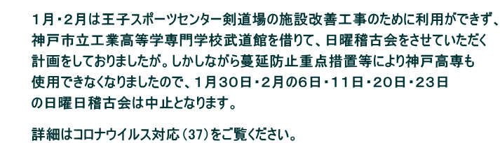 　　 　　　１月・２月は王子スポーツセンター剣道場の施設改善工事のために利用ができず、  　　　神戸市立工業高等学専門学校武道館を借りて、日曜稽古会をさせていただく  　　　計画をしておりましたが。しかしながら蔓延防止重点措置等により神戸高専も  　　　使用できなくなりましたので、１月３０日・２月の６日・１１日・２０日・２３日  　　　の日曜日稽古会は中止となります。  　　　 　　　詳細はコロナウイルス対応（37）をご覧ください。